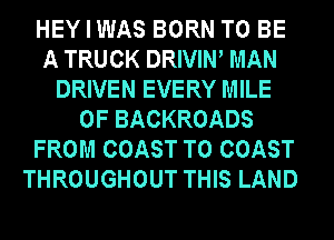 HEY I WAS BORN TO BE
A TRUCK DRIVIW MAN
DRIVEN EVERY MILE
0F BACKROADS
FROM COAST TO COAST
THROUGHOUT THIS LAND