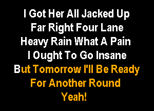 I Got Her All Jacked Up
Far Right Four Lane
Heavy Rain What A Pain
I Ought To Go Insane
But Tomorrow I'll Be Ready
For Another Round

Yeah!