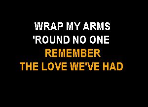 WRAP MY ARMS
'ROUND NO ONE
REMEMBER

THE LOVE WE'VE HAD