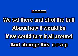 We sat there and shot the bull
About how it would be
If we could turn it all around
And change this c-r-a-p