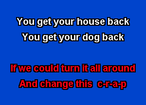 You get your house back

You get your dog back

If we could turn it all around
And change this c-r-a-p