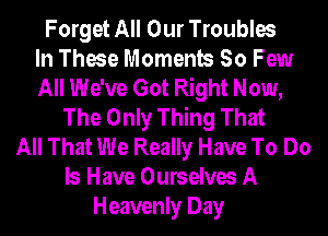 Forget All Our Troubles
In These Moments So Few
All We've Got Right Now,
The Only Thing That
All That We Really Have To Do
Is Have Ourselves A
Heavenly Day