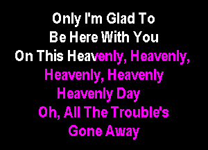 Only I'm Glad To
Be Here With You
On This Heavenly, Heavenly,

Heavenly, Heavenly
Heavenly Day

0h, All The Trouble's
Gone Away