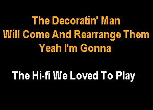 The Decoratin' Man
Will Come And Rearrange Them
Yeah I'm Gonna

The Hi-fi We Loved To Play
