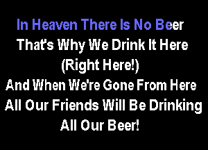 In Heaven There Is No Beer
That's Why We Drink It Here
(Right Here!)

And When We're Gone From Here
All Our Friends Will Be Drinking

All Our Beer!