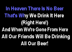 In Heaven There Is No Beer
That's Why We Drink It Here
(Right Here!)
And When We're Gone From Here
All Our Friends Will Be Drinking
All Our Beer!