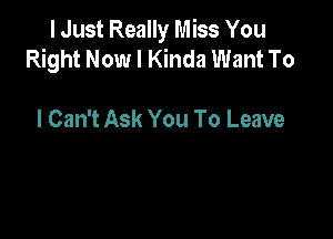 I Just Really Miss You
Right Now I Kinda Want To

I Can't Ask You To Leave