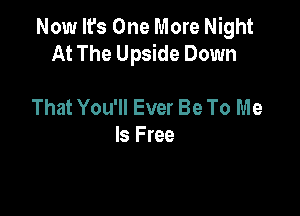 Now It's One More Night
At The Upside Down

That You'll Ever Be To Me
Is Free