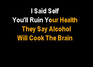 I Said Self
You'll Ruin Your Health
They Say Alcohol

Will Cook The Brain