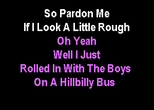 So Pardon Me
lfl Look A Little Rough
Oh Yeah
Well I Just

Rolled In With The Boys
On A Hillbilly Bus