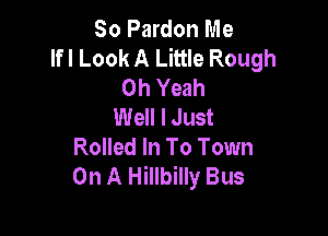 So Pardon Me
lfl Look A Little Rough
Oh Yeah
Well I Just

Rolled In To Town
On A Hillbilly Bus