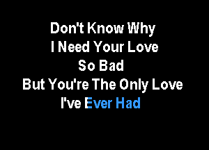 Don't Know Why
I Need Your Love
So Bad

But You're The Only Love
I've Ever Had