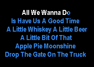 All We Wanna Do
Is Have Us A Good Time
A Little Whiskey A Little Beer
A Little Bit Of That
Apple Pie Moonshine
Drop The Gate On The Truck