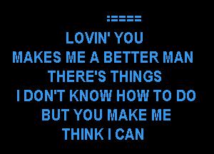 LOVIN' YOU
MAKES ME A BETTER MAN
THERE'S THINGS
I DON'T KNOW HOW TO DO
BUT YOU MAKE ME
THINK I CAN