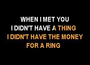 WHEN I MET YOU
I DIDN'T HAVE A THING

I DIDN'T HAVE THE MONEY
FOR A RING