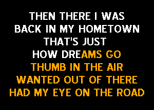 THEN THERE I WAS
BACK IN MY HOMETOWN
THAT'S JUST
HOW DREAMS GO
THUMB IN THE AIR
WANTED OUT OF THERE
HAD MY EYE ON THE ROAD
