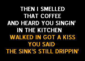 THEN I SMELLED
THAT COFFEE
AND HEARD YOU SINGIN'
IN THE KITCHEN
WALKED IN GOT A KISS
YOU SAID
THE SINK'S STILL DRIPPIN'