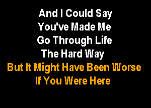 And I Could Say

You've Made Me

Go Through Life
The Hard Way

But It Might Have Been Worse
If You Were Here