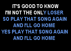 IT'S GOOD TO KNOW
I'M NOT THE ONLY LOSER
SO PLAY THAT SONG AGAIN
AND I'LL GO HOME
YES PLAY THAT SONG AGAIN
AND I'LL GO HOME