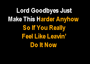 Lord Goodbyes Just
Make This Harder Anyhow
So If You Really

Feel Like Leavin,
Do It Now