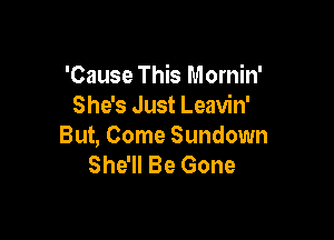 'Cause This Mornin'
She's Just Leavin'

But, Come Sundown
She'll Be Gone