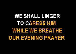 WE SHALL LINGER
T0 CARESS HIM
WHILE WE BREATHE
OUR EVENING PRAYER