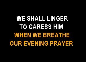 WE SHALL LINGER
T0 CARESS HIM
WHEN WE BREATHE
OUR EVENING PRAYER