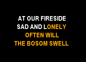 AT OUR FIRESIDE
SAD AND LONELY

OFTEN WILL
THE BOSOM SWELL