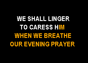 WE SHALL LINGER
T0 CARESS HIM
WHEN WE BREATHE
OUR EVENING PRAYER