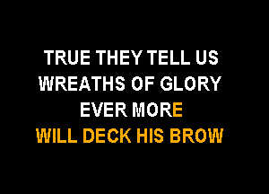 TRUE THEY TELL US
WREATHS 0F GLORY
EVER MORE
WILL DECK HIS BROW