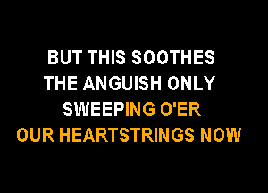 BUT THIS SOOTHES
THE ANGUISH ONLY

SWEEPING O'ER
OUR HEARTSTRINGS NOW