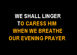 WE SHALL LINGER
T0 CARESS HIM
WHEN WE BREATHE
OUR EVENING PRAYER