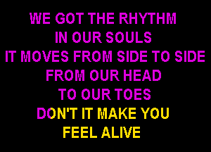 WE GOT THE RHYTHM
IN OUR SOULS
IT MOVES FROM SIDE T0 SIDE
FROM OUR HEAD
T0 OURTOES
DON'T IT MAKE YOU
FEEL ALIVE