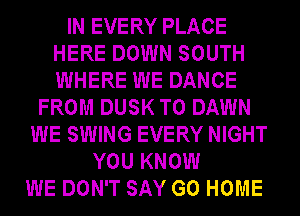 IN EVERY PLACE
HERE DOWN SOUTH
WHERE WE DANCE

FROM DUSK T0 DAWN
WE SWING EVERY NIGHT
YOU KNOW
WE DON'T SAY GO HOME