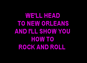 WE'LL HEAD
TO NEW ORLEANS
AND I'LL SHOW YOU

HOW TO
ROCK AND ROLL