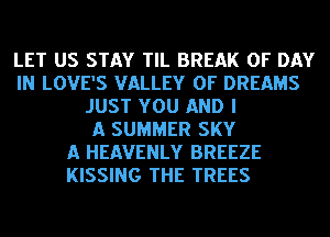 LET US STAY TIL BREAK 0F DAY
IN LOVE'S VALLEY OF DREAMS
JUST YOU AND I
A SUMMER SKY
A HEAVENLY BREEZE
KISSING THE TREES