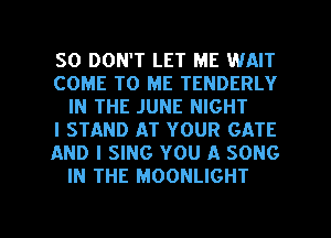 SO DON'T LET ME WAIT

COME TO ME TENDERLY
IN THE JUNE NIGHT

l STAND AT YOUR GATE

AND I SING YOU A SONG
IN THE MOONLIGHT

g