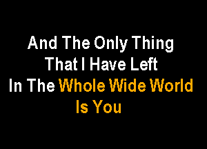 And The Only Thing
Thatl Have Left

In The Whole Wide World
Is You