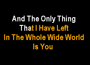 And The Only Thing
Thatl Have Left

In The Whole Wide World
Is You