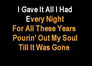 I Gave MA I Had
Every Night
For All These Years

Pourin' Out My Soul
Till It Was Gone