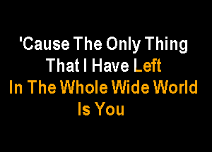 'Cause The Only Thing
Thatl Have Left

In The Whole Wide World
Is You