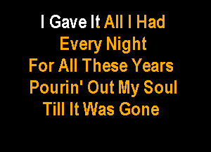 I Gave MA I Had
Every Night
For All These Years

Pourin' Out My Soul
Till It Was Gone