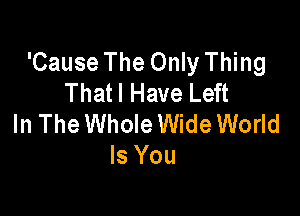 'Cause The Only Thing
Thatl Have Left

In The Whole Wide World
Is You