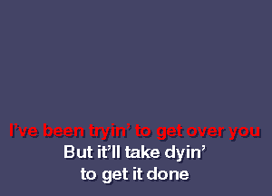 But it, take dyin,
to get it done