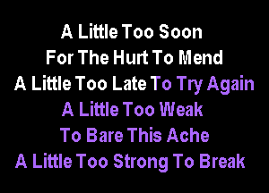 A Little Too Soon
For The Hurt To Mend
A Little Too Late To le Again
A Little Too Weak
To Bare This Ache
A Little Too Strong To Break