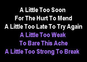 A Little Too Soon
For The Hurt To Mend
A Little Too Late To le Again
A Little Too Weak
To Bare This Ache
A Little Too Strong To Break