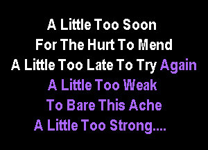 A Little Too Soon
For The Hurt To Mend
A Little Too Late To Try Again

A Little Too Weak
To Bare This Ache
A Little Too Strongm.