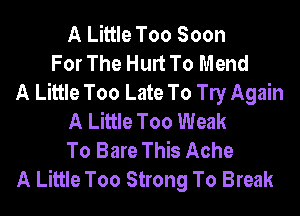 A Little Too Soon
For The Hurt To Mend
A Little Too Late To le Again
A Little Too Weak
To Bare This Ache
A Little Too Strong To Break