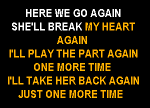 HERE WE GO AGAIN
SHE'LL BREAK MY HEART
AGAIN
I'LL PLAY THE PART AGAIN
ONE MORE TIME
I'LL TAKE HER BACK AGAIN

JUST ONE MORE TIME
