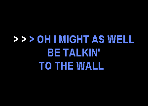 ?' OH I MIGHT AS WELL
BE TALKIN'

TO THE WALL